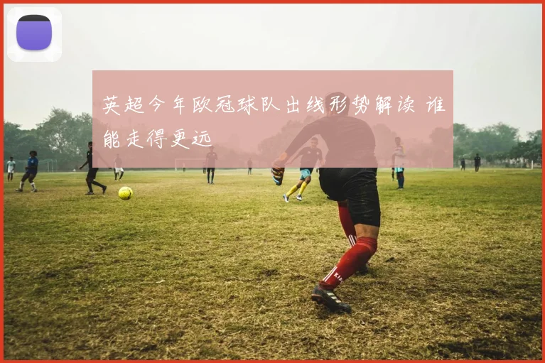 英超今年欧冠球队出线形势解读 谁能走得更远