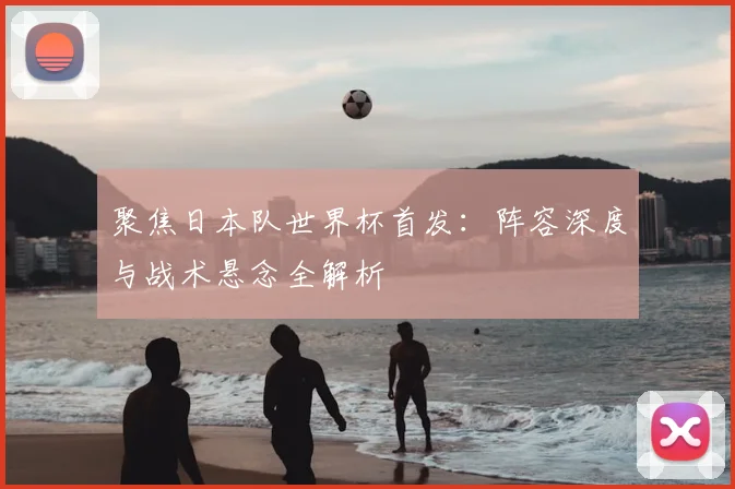 聚焦日本队世界杯首发:阵容深度与战术悬念全解析