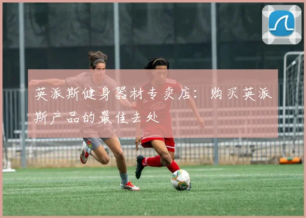 英派斯健身器材专卖店：购买英派斯产品的最佳去处
