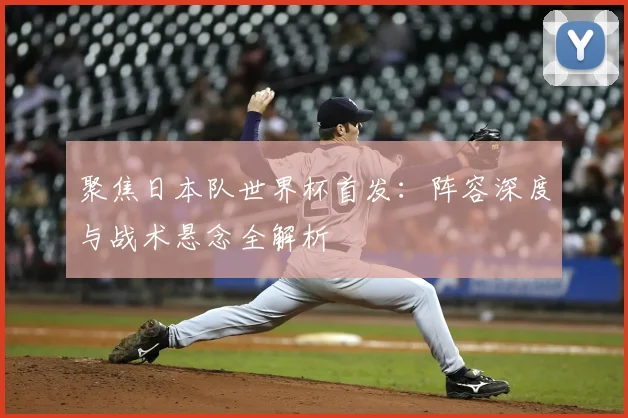 聚焦日本队世界杯首发:阵容深度与战术悬念全解析